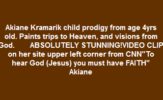 Akiane Kramarik child prodigy from age 4yrs old. Paints trips to Heaven, and visions from God.                      ABSOLUTELY STUNNING!VIDEO CLIP on her site upper left corner from CNN"To hear God (Jesus) you must have FAITH" Akiane